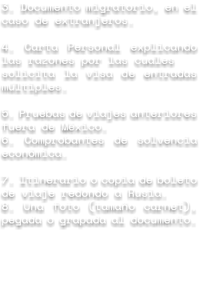 3. Documento migratorio, en el caso de extranjeros. 4. Carta Personal explicando las razones por las cuales solicita la visa de entradas múltiples. 5. Pruebas de viajes anteriores fuera de México.
6. Comprobantes de solvencia económica. 7. Itinerario o copia de boleto de viaje redondo a Rusia.
8. Una foto (tamaño carnet), pegada o grapada al documento.
